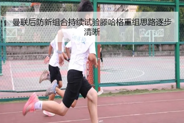 曼联后防新组合持续试验滕哈格重组思路逐步清晰